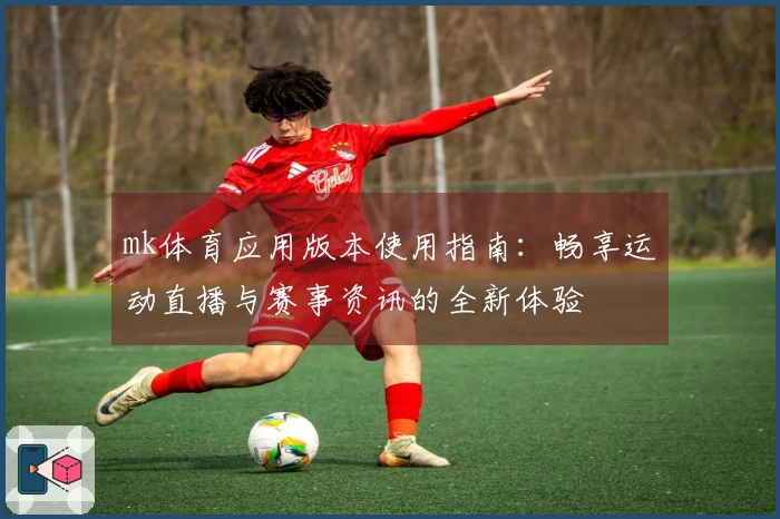 mk体育应用版本使用指南：畅享运动直播与赛事资讯的全新体验